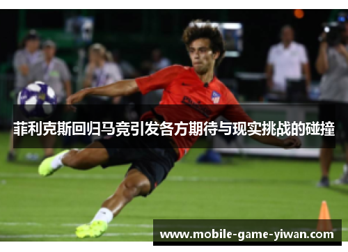 菲利克斯回归马竞引发各方期待与现实挑战的碰撞