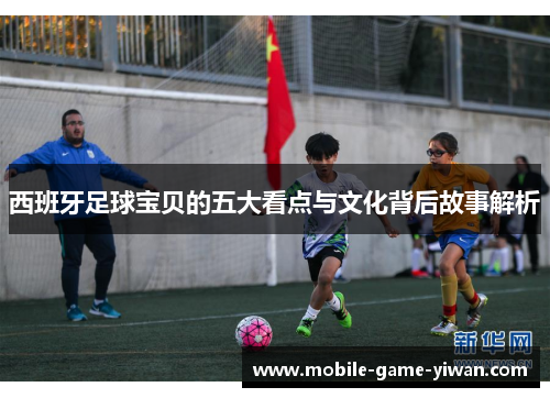 西班牙足球宝贝的五大看点与文化背后故事解析
