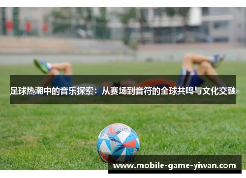足球热潮中的音乐探索：从赛场到音符的全球共鸣与文化交融