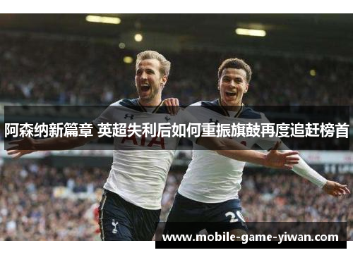阿森纳新篇章 英超失利后如何重振旗鼓再度追赶榜首