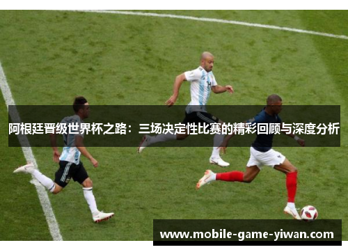 阿根廷晋级世界杯之路：三场决定性比赛的精彩回顾与深度分析