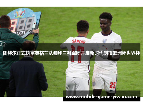 图赫尔正式执掌英格兰队帅印三狮军团开启新时代剑指欧洲杯世界杯