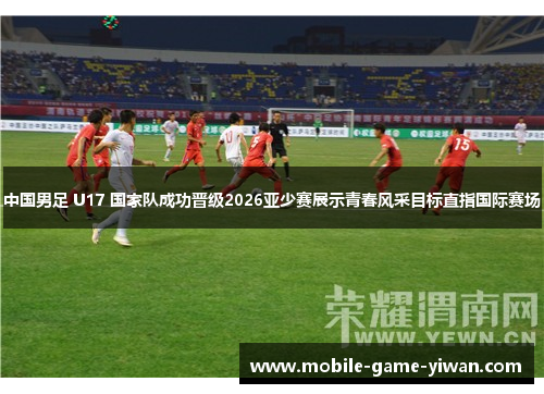 中国男足 U17 国家队成功晋级2026亚少赛展示青春风采目标直指国际赛场