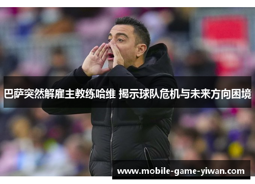 巴萨突然解雇主教练哈维 揭示球队危机与未来方向困境